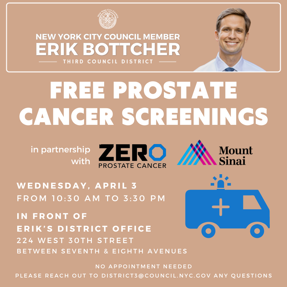 Graphic that has a picture of councilmember Bottcher and reads: Free Prostate Screenings  Wednesday, April 3 | 10:30AM - 3:30PM  Location: 224 West 30th Street (Betwwen Seventh & Eighth Avenues  New York city, Council member, Eric Bottcher, in partnership with Zero Prostate Cancer & Mount Sinai, is hosting a Free Prostate Screening Event. No appointment needed. For questions, please reach out to district3@council.nyc.gov