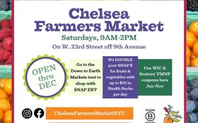 CHELSEA 2024 DOWN TO EARTH FARMERS MARKET NOW OPEN, APRIL 20TH THROUGH 12/21 Market open Saturdays, 9:00AM - 2:00PM Sidewalk on North side of 23rd St., off 9th Avenue, New York, NY